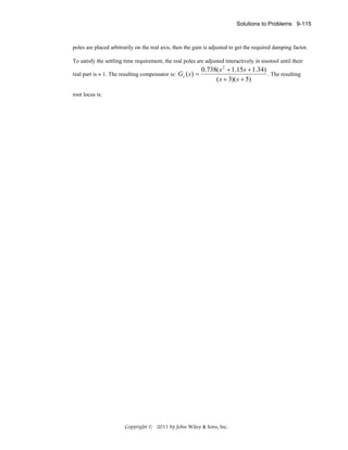 Solutions to Problems 9-115

poles are placed arbitrarily on the real axis, then the gain is adjusted to get the required damping factor.
To satisfy the settling time requirement, the real poles are adjusted interactively in sisotool until their
real part is ≈ 1. The resulting compensator is: Gc ( s ) =

0.738( s 2 + 1.15s + 1.34)
. The resulting
( s + 3)( s + 5)

root locus is:

Copyright © 2011 by John Wiley & Sons, Inc.

 