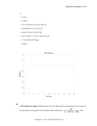 Solutions to Problems 9-117

c.
>> syms s
>> s=tf('s');
>> G1=574.98/s/(s^2+14.24*s+3447.91);
>> H=0.046*s*(s^2+1.15*s+0.33);
>> Gml=132*G1/(1+132*G1*H);
>> Gc=0.738*(s^2+1.15*s+1.34)/(s+3)/(s+5);
>> T=Gc*Gml/(1+Gc*Gml);
>> step(T)

Step Response
1.4

1.2

Amplitude

1

0.8

0.6

0.4

0.2

0

0

2

4

6

8

10

12

14

16

18

20

Time (sec)

50.
a. PD compensator design: Pushing the gain, 10, to the right past the summing junction, the system can
be represented as an equivalent unity feedback system with G e (s) =

Copyright © 2011 by John Wiley & Sons, Inc.

10 6
. This
(s − 4551)(s + 286)
2

 