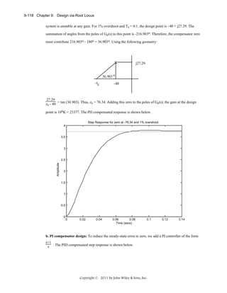 9-118 Chapter 9: Design via Root Locus
system is unstable at any gain. For 1% overshoot and Ts = 0.1, the design point is –40 + j27.29. The
summation of angles from the poles of Ge(s) to this point is -216.903o. Therefore, the compensator zero
must contribute 216.903o - 180o = 36.903o. Using the following geometry:

X

j27.29

36.903 o
-zc

-40

27.29
zc - 40 = tan (36.903). Thus, zc = 76.34. Adding this zero to the poles of Ge(s), the gain at the design
point is 106K = 23377. The PD compensated response is shown below.
Step Response for zero at -76.34 and 1% overshoot
4

3.5

3

Amplitude

2.5

2

1.5

1

0.5

0

0

0.02

0.04

0.06
0.08
Time (secs)

0.1

0.12

0.14

b. PI compensator design: To reduce the steady-state error to zero, we add a PI controller of the form
s+1
s . The PID compensated step response is shown below.

Copyright © 2011 by John Wiley & Sons, Inc.

 