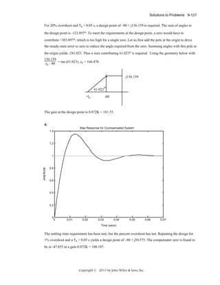 Solutions to Problems 9-121
For 20% overshoot and Ts = 0.05 s, a design point of –80 + j156.159 is required. The sum of angles to
the design point is -123.897o. To meet the requirements at the design point, a zero would have to
contribute +303.897o, which is too high for a single zero. Let us first add the pole at the origin to drive
the steady-state error to zero to reduce the angle required from the zero. Summing angles with this pole at
the origin yields -241.023. Thus a zero contributing 61.023o is required. Using the geometry below with
156.159
zc - 80 = tan (61.023), zc = 166.478.
X

61.023

j156.159

o

-zc

-80

The gain at the design point is 0.072K = 181.55.

d.
Step Response for Ccompensated System
1.4

1.2

1

0.8

0.6

0.4

0.2

0
0

0.01

0.02

0.03

0.04

0.05

0.06

0.07

Time (secs)

The settling time requirement has been met, but the percent overshoot has not. Repeating the design for
1% overshoot and a Ts = 0.05 s yields a design point of –80 + j54.575. The compensator zero is found to
be at -47.855 at a gain 0.072K = 180.107.

Copyright © 2011 by John Wiley & Sons, Inc.

 