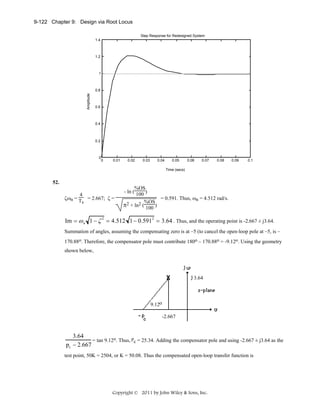 9-122 Chapter 9: Design via Root Locus
Step Response for Redesigned System
1.4

1.2

1

Amplitude

0.8

0.6

0.4

0.2

0

0

0.01

0.02

0.03

0.04

0.05

0.06

0.07

0.08

0.09

0.1

Time (secs)

52.
4
ζωn = T = 2.667; ζ =
s

%OS
- ln ( 100 )
= 0.591. Thus, ωn = 4.512 rad/s.
%OS
π2 + ln2 ( 100 )

Im = ω n 1 − ζ 2 = 4.512 1 − 0.591 2 = 3.64 . Thus, and the operating point is -2.667 ± j3.64.
Summation of angles, assuming the compensating zero is at –5 (to cancel the open-loop pole at –5, is –
170.88o. Therefore, the compensator pole must contribute 180o – 170.88o = -9.12o. Using the geometry
shown below,

3.64

9.12o
-2.667

3.64
= tan 9.12o. Thus, pc = 25.34. Adding the compensator pole and using -2.667 ± j3.64 as the
pc − 2.667
test point, 50K = 2504, or K = 50.08. Thus the compensated open-loop transfer function is

Copyright © 2011 by John Wiley & Sons, Inc.

 