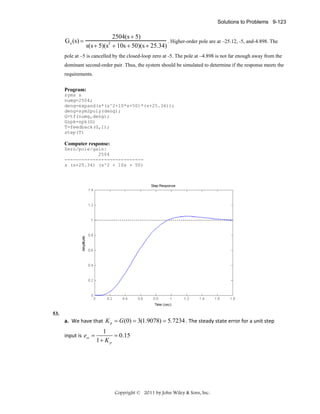 Solutions to Problems 9-123

G e (s) =

2504(s + 5)
. Higher-order pole are at –25.12, -5, and-4.898. The
s(s + 5)(s + 10s + 50)(s + 25.34)
2

pole at –5 is cancelled by the closed-loop zero at -5. The pole at –4.898 is not far enough away from the
dominant second-order pair. Thus, the system should be simulated to determine if the response meets the
requirements.
Program:
syms s
numg=2504;
deng=expand(s*(s^2+10*s+50)*(s+25.34));
deng=sym2poly(deng);
G=tf(numg,deng);
Gzpk=zpk(G)
T=feedback(G,1);
step(T)

Computer response:
Zero/pole/gain:
2504
---------------------------s (s+25.34) (s^2 + 10s + 50)

53.

a. We have that  K p = G (0) = 3(1.9078) = 5.7234 . The steady state error for a unit step 
input is  ess =

1
= 0.15  
1+ K p

Copyright © 2011 by John Wiley & Sons, Inc.

 