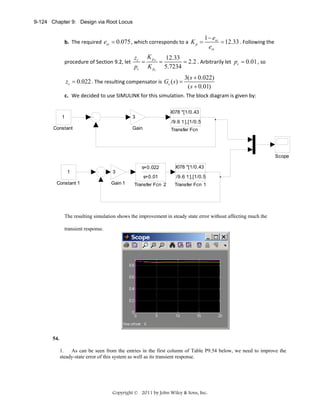 9-124 Chapter 9: Design via Root Locus

b. The required  ess = 0.075 , which corresponds to a  K p =
procedure of Section 9.2, let 

1 − ess
= 12.33 . Following the 
ess

zc K pN
12.33
=
=
= 2.2 . Arbitrarily let  pc = 0.01 , so 
pc K po 5.7234

zc = 0.022 . The resulting compensator is  Gc ( s ) =

3( s + 0.022)
 
( s + 0.01)

c. We decided to use SIMULINK for this simulation. The block diagram is given by: 
9078 *[1/0.43
1

3
/9.6 1 ],[1/0.5

Constant

Gain

Transfer Fcn

Scope
1

3

s+0.022

9078 *[1/0.43

s+0.01
Constant 1

Gain 1

/9.6 1 ],[1/0.5

Transfer Fcn 2

Transfer Fcn 1

The resulting simulation shows the improvement in steady state error without affecting much the
transient response.

54.
1. As can be seen from the entries in the first column of Table P9.54 below, we need to improve the
steady-state error of this system as well as its transient response.

Copyright © 2011 by John Wiley & Sons, Inc.

 