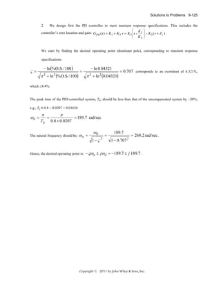 Solutions to Problems 9-125
2.

We design first the PD controller to meet transient response specifications. This includes the
⎛

⎞
⎟
⎟=
K3 ⎟
⎠

controller’s zero location and gain: GPD (s) = K1 + K 3 s = K 3 ⎜ s + K1
⎜
⎜
⎝

K 3 (s + Z c ) .

We start by finding the desired operating point (dominant pole), corresponding to transient response
specifications:

ς=

− ln(%O.S. / 100)

π 2 + ln 2 (%O.S. / 100)

=

− ln 0.04321

π 2 + ln 2 (0.04321)

= 0.707 corresponds to an overshoot of 4.321%,

which ≤4.4%.

The peak time of the PID-controlled system, Tp, should be less than that of the uncompensated system by ~20%;
e.g.; Tp ≈ 0.8 x 0.0207 = 0.01656

ωd =

π
Tp

=

π
0.8 × 0.0207

= 189.7 rad/sec

The natural frequency should be:

ωn =

Hence, the desired operating point is:

ωd
1−ς

2

=

189.7
1 − 0.707

2

= 268.2 rad/sec .

− ςωn ± jωd = −189.7 ± j 189.7 .

Copyright © 2011 by John Wiley & Sons, Inc.

 