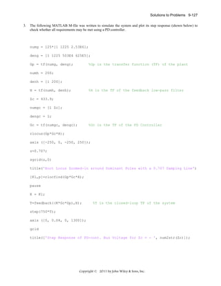 Solutions to Problems 9-127
3.

The following MATLAB M-file was written to simulate the system and plot its step response (shown below) to
check whether all requirements may be met using a PD controller.

numg = 125*[1 1225 2.53E6];
deng = [1 1225 503E4 625E5];
Gp = tf(numg, deng);

%Gp is the transfer function (TF) of the plant

numh = 200;
denh = [1 200];
H = tf(numh, denh);

%H is the TF of the feedback low-pass filter

Zc = 433.9;
numgc = [1 Zc];
dengc = 1;
Gc = tf(numgc, dengc);

%Gc is the TF of the PD Controller

rlocus(Gp*Gc*H);
axis ([-250, 0, -250, 250]);
z=0.707;
sgrid(z,0)
title('Root Locus Zoomed-in around Dominant Poles with a 0.707 Damping Line')
[K1,p]=rlocfind(Gp*Gc*H);
pause
K = K1;
T=feedback((K*Gc*Gp),H);

%T is the closed-loop TF of the system

step(750*T);
axis ([0, 0.04, 0, 1300]);
grid
title(['Step Response of PD-cont. Bus Voltage for Zc = - ', num2str(Zc)]);

Copyright © 2011 by John Wiley & Sons, Inc.

 