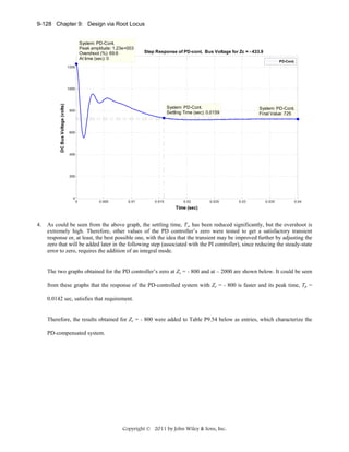 9-128 Chapter 9: Design via Root Locus

System: PD-Cont.
Peak amplitude: 1.23e+003
Overshoot (%): 69.6
At time (sec): 0

Step Response of PD-cont. Bus Voltage for Zc = - 433.9
PD-Cont.

1200

DC Bus Voltage (volts)

1000

System: PD-Cont.
Settling Time (sec): 0.0159

800

System: PD-Cont.
Final Value: 725

600

400

200

0

0

0.005

0.01

0.015

0.02

0.025

0.03

0.035

0.04

Time (sec)

4.

As could be seen from the above graph, the settling time, Ts, has been reduced significantly, but the overshoot is
extremely high. Therefore, other values of the PD controller’s zero were tested to get a satisfactory transient
response or, at least, the best possible one, with the idea that the transient may be improved further by adjusting the
zero that will be added later in the following step (associated with the PI controller), since reducing the steady-state
error to zero, requires the addition of an integral mode.

The two graphs obtained for the PD controller’s zero at Zc = - 800 and at – 2000 are shown below. It could be seen
from these graphs that the response of the PD-controlled system with Zc = - 800 is faster and its peak time, Tp =
0.0142 sec, satisfies that requirement.

Therefore, the results obtained for Zc = - 800 were added to Table P9.54 below as entries, which characterize the
PD-compensated system.

Copyright © 2011 by John Wiley & Sons, Inc.

 