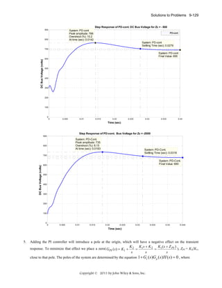 Solutions to Problems 9-129
Step Response of PD-cont. DC Bus Voltage for Zc = - 800
900

System: PD-cont
Peak amplitude: 766
Overshoot (%): 10.2
At time (sec): 0.0142

800

PD-cont

System: PD-cont
Settling Time (sec): 0.0279
700

DC Bus Voltage (volts)

System: PD-cont
Final Value: 695
600

500

400

300

200

100

0

0

0.005

0.01

0.015

0.02

0.025

0.03

0.035

0.04

Time (sec)

Step Response of PD-cont. Bus Voltage for Zc = -2000
900

System: PD-Cont.
Peak amplitude: 735
Overshoot (%): 8.15
At time (sec): 0.0183

800

System: PD-Cont.
Settling Time (sec): 0.0318

DC Bus Voltage (volts)

700

System: PD-Cont.
Final Value: 680

600

500

400

300

200

100

0

0

0.005

0.01

0.015

0.02

0.025

0.03

0.035

0.04

0.045

Time (sec)

5.

Adding the PI controller will introduce a pole at the origin, which will have a negative effect on the transient
response. To minimize that effect we place a zero( G PI (s) = K1 +

K 2 K1s + K 2 K1 ( s + Z PI )
), ZPI = K2/K1,
=
=
s
s
s

close to that pole. The poles of the system are determined by the equation 1 + Gc ( s )G p ( s ) H ( s ) = 0 , where

Copyright © 2011 by John Wiley & Sons, Inc.

 