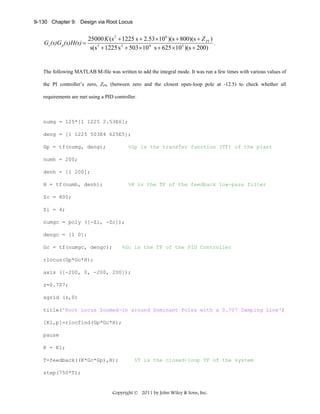 9-130 Chapter 9: Design via Root Locus

Gc(s)G p(s)H(s) =

25000 K (s 2 + 1225 s + 2.53 ×10 6 )(s + 800)(s + Z PI )
.
s(s 3 + 1225 s 2 + 503 × 10 4 s + 625 ×10 5 )(s + 200)

The following MATLAB M-file was written to add the integral mode. It was run a few times with various values of
the PI controller’s zero, ZPI, (between zero and the closest open-loop pole at -12.5) to check whether all
requirements are met using a PID controller.

numg = 125*[1 1225 2.53E6];
deng = [1 1225 503E4 625E5];
Gp = tf(numg, deng);

%Gp is the transfer function (TF) of the plant

numh = 200;
denh = [1 200];
H = tf(numh, denh);

%H is the TF of the feedback low-pass filter

Zc = 800;
Zi = 4;
numgc = poly ([-Zi, -Zc]);
dengc = [1 0];
Gc = tf(numgc, dengc);

%Gc is the TF of the PID Controller

rlocus(Gp*Gc*H);
axis ([-200, 0, -200, 200]);
z=0.707;
sgrid (z,0)
title('Root Locus Zoomed-in around Dominant Poles with a 0.707 Damping Line')
[K1,p]=rlocfind(Gp*Gc*H);
pause
K = K1;
T=feedback((K*Gc*Gp),H);

%T is the closed-loop TF of the system

step(750*T);

Copyright © 2011 by John Wiley & Sons, Inc.

 