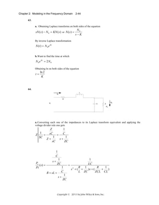 Chapter 2: Modeling in the Frequency Domain

2-44

63.
a. Obtaining Laplace transforms on both sides of the equation

sN ( s ) − N 0 = KN ( s ) or N ( s ) =

N0
s−K

By inverse Laplace transformation

N (t ) = N 0 e Kt
b. Want to find the time at which

N 0 e Kt = 2N 0
Obtaining ln on both sides of the equation

t=

ln 2
K

64.

a. Converting each one of the impedances to its Laplace transform equivalent and applying the
voltage divider rule one gets

Z

1
=
SC

Z
sC
Z+

1
C

=

1
sC

s+

1
ZC

1
C
Po
( s) =
Pi

s+
R + sL +

1
ZC
1
C
s+

1
LC

=
s2 + (

1
1
R
R
+
)s + (
+
)
L ZC
ZCL CL

1
ZC

Copyright © 2011 by John Wiley & Sons, Inc.

 
