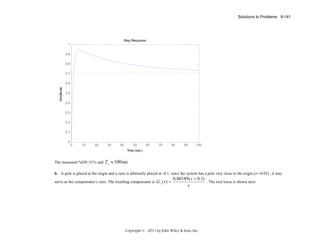 Solutions to Problems 9-141

Step Response
1
0.9
0.8
0.7

Amplitude

0.6
0.5
0.4
0.3
0.2
0.1
0

0

10

20

30

40

50

60

70

80

90

100

Time (sec)

The measured %OS=31% and

Ts ≈ 100 sec

b. A pole is placed at the origin and a zero is arbitrarily placed at -0.1, since the system has a pole very close to the origin (z=-0.02) , it may
serve as the compensator’s zero. The resulting compensator is G c ( s ) =

0.00189 ( s + 0.1)
. The root locus is shown next:
s

Copyright © 2011 by John Wiley & Sons, Inc.

 