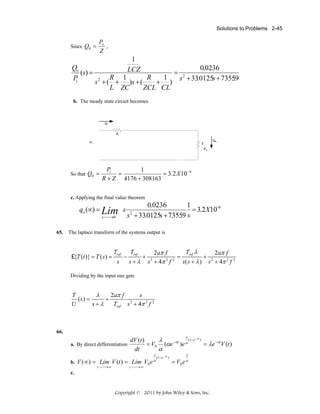 Solutions to Problems 2-45

Since Q0 =

Qo
(s) =
Pi

Po
,
Z

1
LCZ
R 1
R
1
s 2 + ( + )s + (
+ )
L ZC
ZCL CL

=

0.0236
s + 33.0125s + 73559
.
2

b. The steady state circuit becomes

So that Q0 =

Pi
1
=
= 3.2 X 10 −6
R + Z 4176 + 308163

c. Applying the final value theorem

qo (∞) = Lim s
⎯
s ⎯ →0

65.

0.0236
1
= 3.2X10−6
s + 33.0125s + 73559 s
.
2

The laplace transform of the systems output is

£{T (t )} = T ( s ) =

Tref
s

−

Tref
s+λ

+

Tref λ
2aπ f
2aπ f
=
+ 2
2 2
s + 4π f
s ( s + λ ) s + 4π 2 f 2
2

Dividing by the input one gets

T
λ
2aπ f
s
(s) =
+
2
U
s+λ
Tref s + 4π 2 f 2

66.
λ

(1− e − at )
λ
dV (t )
a. By direct differentiation
= V0 (αe −αt )e α
= λe −αtV (t )
α
dt

λ

b. V (∞) = Lim V (t ) = Lim V0 e α
t⎯
⎯→ ∞

t⎯
⎯→ ∞

(1− e − αt )

λ

= V0 e α

c.

Copyright © 2011 by John Wiley & Sons, Inc.

 