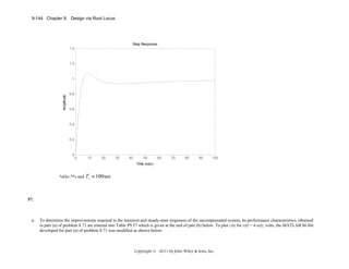 9-144 Chapter 9: Design via Root Locus

Step Response
1.4

1.2

Amplitude

1

0.8

0.6

0.4

0.2

0

0

10

20

30

40

50

60

70

80

90

100

Time (sec)

%Os=7% and

Ts ≈ 100 sec

57.

a.

To determine the improvements required in the transient and steady-state responses of the uncompensated system, its performance characteristics, obtained
in part (a) of problem 8.71 are entered into Table P9.57 which is given at the end of part (b) below. To plot c(t) for r(t) = 4 u(t), volts, the MATLAB M-file
developed for part (a) of problem 8.71 was modified as shown below:

Copyright © 2011 by John Wiley & Sons, Inc.

 