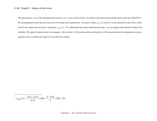 9-146 Chapter 9: Design via Root Locus

The step response, c (t), of the uncompensated system to r(t) = 4 u(t) is shown below. As could be seen from the plot and the entries made into Table P9.57,
the uncompensated system does not meet any of the steady-state requirements – the need to reduce estep1 (∞) from 2% to the required 0% and to have a finite
value for the steady-state error due a ramp input, eramp (∞) = 2%, indicate that the system should become type-1, e.g. an integral mode should be added to the
controller. The speed of response also is not adequate – the rise time is 2.69 seconds and the settling time is 4.69 seconds whereas the compensated system is
required to have a settling time equal to or less than four seconds.

1

e step (∞) =

r (∞ ) − c ( ∞ )
4 − 3.92
× 100 =
× 100 = 2%
r (∞ )
4

Copyright © 2011 by John Wiley & Sons, Inc.

 