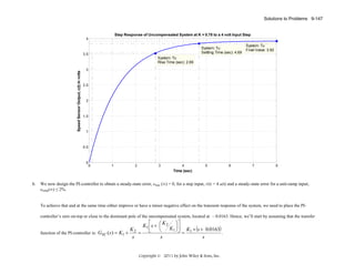 Solutions to Problems 9-147

Step Response of Uncompensated System at K = 0.78 to a 4 volt Input Step
4
System: Tu
Settling Time (sec): 4.69

3.5

System: Tu
Final Value: 3.92

Speed Sensor Output, c(t) in volts

System: Tu
Rise Time (sec): 2.69
3

2.5

2

1.5

1

0.5

0

b.

0

1

2

3

4
Time (sec)

5

6

7

8

We now design the PI-controller to obtain a steady-state error, estep (∞) = 0, for a step input, r(t) = 4 u(t) and a steady-state error for a unit-ramp input,
eramp(∞) ≤ 2%.

To achieve that and at the same time either improve or have a minor negative effect on the transient response of the system, we need to place the PIcontroller’s zero on-top or close to the dominant pole of the uncompensated system, located at – 0.0163. Hence, we’ll start by assuming that the transfer

K
function of the PI-controller is: GSC ( s ) = K1 + 2 =
s

⎤
⎡
K
K1 ⎢ s + ⎛ 2 ⎞⎥
⎜
K1 ⎟⎦ K1 × (s + 0.0163)
⎝
⎠
⎣
=
.
s
s

Copyright © 2011 by John Wiley & Sons, Inc.

 