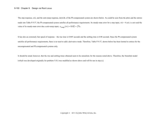 9-150 Chapter 9: Design via Root Locus

The step response, c(t), and the unit-ramp response, dc(t)/dt, of the PI-compensated system are shown below. As could be seen from the plots and the entries
made into Table P.9.57, the PI-compensated system satisfies all performance requirements. Its steady-state error for a step input, r(t) = 4 u(t), is zero and the
value of its steady-state error due a unit-ramp input, eramp (∞ ) = 0.02 = 2% .

It has also an extremely fast speed of response – the rise time is 0.045 seconds and the settling time is 0.08 seconds. Since the PI-compensated system
satisfies all performance requirements, there is no need to add a derivative mode. Therefore, Table P.9.57, shown below has been limited to entries for the
uncompensated and PI-compensated systems only.

It should be noted, however, that the rise and settling times obtained seem to be unrealistic for the reasons noted above. Therefore, the Simulink model
(which was developed originally for problem 5.81) was modified as shown above and will be run in step (c).

Copyright © 2011 by John Wiley & Sons, Inc.

 