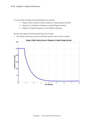 9-156 Chapter 9: Design via Root Locus

As a result of that simulation, the following figures were obtained:
1.

Change in Motor Armature Current in Response to a Speed Change Command;

2.

Change in Car Acceleration in Response to a Speed Change Command;

3.

Change in Car Speed in Response to a 4-V Reference Input Step.

Based on these graphs, the following observations may be made:
a.

The armature current rises very fast to 250 amps; sustains at that level for 0.7 seconds,
C
hange in M
otor A ature C
rm
urrent in Response to a Speed C
hange C m
om and
300

Armature C
urrent (Amps)

250

200

150

100

50

0

0

1

2

3

4
Tim (seconds)
e

5

Copyright © 2011 by John Wiley & Sons, Inc.

6

7

8

 