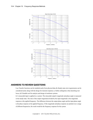 10-4 Chapter 10: Frequency Response Methods

ANSWERS TO REVIEW QUESTIONS
1. a. Transfer functions can be modeled easily from physical data; b. Steady-state error requirements can be
considered easily along with the design for transient response; c. Settles ambiguities when sketching root
locus; (d) Valuable tool for analysis and design of nonlinear systems.
2. A sinusoidal input is applied to a system. The sinusoidal output's magnitude and phase angle is measured
in the steady-state. The ratio of the output magnitude divided by the input magnitude is the magnitude
response at the applied frequency. The difference between the output phase angle and the input phase angle
is the phase response at the applied frequency. If the magnitude and phase response are plotted over a range
of different frequencies, the result would be the frequency response for the system.

Copyright © 2011 by John Wiley & Sons, Inc.

 