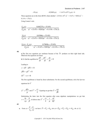 Solutions to Problems 2-47

- 0Yf(s)

- 82300Yh(s)

+ 1.6173 x106 Ycat(s) = 0

These equations are in the form AY=F, where det(A) = 2.5314 x 108 (s2 + 15.47 s + 9283) (s2 +
8.119 s + 376.3)
Using Cramer’s rule:

Ycat (s)
0.04227(s + 53.85)
= 2
Fup (s) (s + 15.47s + 9283)(s 2 + 8.119s + 376.3)
Yh (s)
0.8306(s + 53.85)
= 2
Fup (s) (s + 15.47s + 9283)(s2 + 8.119s + 376.3)
Yh (s) − Ycat (s)
0.7883(s + 53.85)
= 2
Fup (s)
(s + 15.47s + 9283)(s2 + 8.119s + 376.3)
68.
a. The first two equations are nonlinear because of the Tv products on their right hand side.
Otherwise the equations are linear.
b. To find the equilibria let

dT dT * dv
=
=
=0
dt
dt
dt

Leading to

s − dT − β Tν = 0

βTv − μT * = 0
kT * − cv = 0
The first equilibrium is found by direct substitution. For the second equilibrium, solve the last two
equations for T*

T* =

βTv
μ

and T =
*

cv
cμ
. Equating we get that T =
k
βk

Substituting the latter into the first equation after some algebraic manipulations we get that

v=

cv s cd
ks d
= −
− . It follows that T * =
.
k
μ kβ
cμ β

69.
a.

From a =

F − Fw
, we have: F = Fw + k m • m • a = FRO + FL + FSt + + km • m • a (1)
km • m

Copyright © 2011 by John Wiley & Sons, Inc.

 