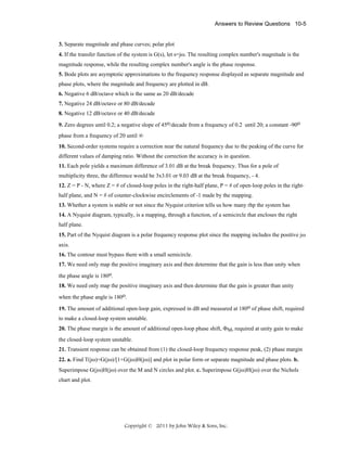 Answers to Review Questions 10-5

3. Separate magnitude and phase curves; polar plot
4. If the transfer function of the system is G(s), let s=jω. The resulting complex number's magnitude is the
magnitude response, while the resulting complex number's angle is the phase response.
5. Bode plots are asymptotic approximations to the frequency response displayed as separate magnitude and
phase plots, where the magnitude and frequency are plotted in dB.
6. Negative 6 dB/octave which is the same as 20 dB/decade
7. Negative 24 dB/octave or 80 dB/decade
8. Negative 12 dB/octave or 40 dB/decade
9. Zero degrees until 0.2; a negative slope of 45o/decade from a frequency of 0.2 until 20; a constant -90o
phase from a frequency of 20 until ∞
10. Second-order systems require a correction near the natural frequency due to the peaking of the curve for
different values of damping ratio. Without the correction the accuracy is in question.
11. Each pole yields a maximum difference of 3.01 dB at the break frequency. Thus for a pole of
multiplicity three, the difference would be 3x3.01 or 9.03 dB at the break frequency, - 4.
12. Z = P - N, where Z = # of closed-loop poles in the right-half plane, P = # of open-loop poles in the righthalf plane, and N = # of counter-clockwise encirclements of -1 made by the mapping.
13. Whether a system is stable or not since the Nyquist criterion tells us how many rhp the system has
14. A Nyquist diagram, typically, is a mapping, through a function, of a semicircle that encloses the right
half plane.
15. Part of the Nyquist diagram is a polar frequency response plot since the mapping includes the positive jω
axis.
16. The contour must bypass them with a small semicircle.
17. We need only map the positive imaginary axis and then determine that the gain is less than unity when
the phase angle is 180o.
18. We need only map the positive imaginary axis and then determine that the gain is greater than unity
when the phase angle is 180o.
19. The amount of additional open-loop gain, expressed in dB and measured at 180o of phase shift, required
to make a closed-loop system unstable.
20. The phase margin is the amount of additional open-loop phase shift, ΦM, required at unity gain to make
the closed-loop system unstable.
21. Transient response can be obtained from (1) the closed-loop frequency response peak, (2) phase margin
22. a. Find T(jω)=G(jω)/[1+G(jω)H(jω)] and plot in polar form or separate magnitude and phase plots. b.
Superimpose G(jω)H(jω) over the M and N circles and plot. c. Superimpose G(jω)H(jω) over the Nichols
chart and plot.

Copyright © 2011 by John Wiley & Sons, Inc.

 