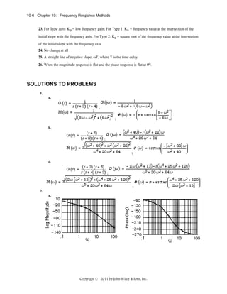 10-6 Chapter 10: Frequency Response Methods

23. For Type zero: Kp = low frequency gain; For Type 1: Kv = frequency value at the intersection of the
initial slope with the frequency axis; For Type 2: Ka = square root of the frequency value at the intersection
of the initial slope with the frequency axis.
24. No change at all
25. A straight line of negative slope, ωT, where T is the time delay
26. When the magnitude response is flat and the phase response is flat at 0o.

SOLUTIONS TO PROBLEMS
1.
a.
;
;
b.
;

;
c.
;

;
2.
a.

Copyright © 2011 by John Wiley & Sons, Inc.

 