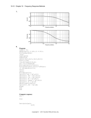 10-12 Chapter 10: Frequency Response Methods

7.

Gain dB

0

-50

-100

-150 -1
10

10 0

101

102

101

102

Frequency (rad/sec)

Phase deg

0

-90

-180

-270
10-1

10 0
Frequency (rad/sec)

8.
Program:
numg=[1 5];
deng=conv([1 6 100],[1 4 25]);
G=tf(numg,deng);
'G(s)'
Gzpk=zpk(G)
nyquist(G)
axis([-3e-3,4e-3,-5e-3,5e-3])
w=0:0.1:100;
[re,im]=nyquist(G,w);
for i=1:1:length(w)
M(i)=abs(re(i)+j*im(i));
A(i)=atan2(im(i),re(i))*(180/pi);
if 180-abs(A(i))<=1;
re(i);
im(i);
K=1/abs(re(i));
fprintf('nw = %g',w(i))
fprintf(', Re = %g',re(i))
fprintf(', Im = %g',im(i))
fprintf(', M = %g',M(i))
fprintf(', Angle = %g',A(i))
fprintf(', K = %g',K)
Gm=20*log10(1/M(i));
fprintf(', Gm = %g',Gm)
break
end
end

Computer response:
ans =
G(s)

Zero/pole/gain:
(s+5)

Copyright © 2011 by John Wiley & Sons, Inc.

 