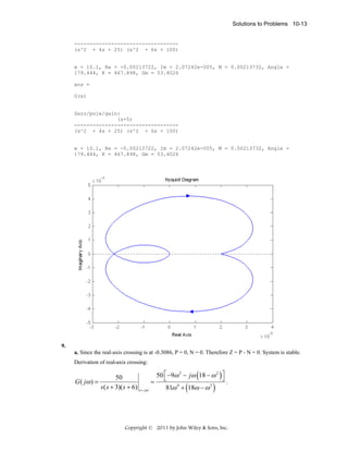 Solutions to Problems 10-13

---------------------------------(s^2 + 4s + 25) (s^2 + 6s + 100)

w = 10.1, Re = -0.00213722, Im = 2.07242e-005, M = 0.00213732, Angle =
179.444, K = 467.898, Gm = 53.4026
ans =
G(s)

Zero/pole/gain:
(s+5)
---------------------------------(s^2 + 4s + 25) (s^2 + 6s + 100)

w = 10.1, Re = -0.00213722, Im = 2.07242e-005, M = 0.00213732, Angle =
179.444, K = 467.898, Gm = 53.4026

9.
a. Since the real-axis crossing is at -0.3086, P = 0, N = 0. Therefore Z = P - N = 0. System is stable.
Derivation of real-axis crossing:

(

)

50 ⎡ −9ω 2 − jω 18 − ω 2 ⎤
50
⎦.
G ( jω ) =
= ⎣
4
3
s ( s + 3)( s + 6) s = jω
81ω + 18ω − ω

(

)

Copyright © 2011 by John Wiley & Sons, Inc.

 