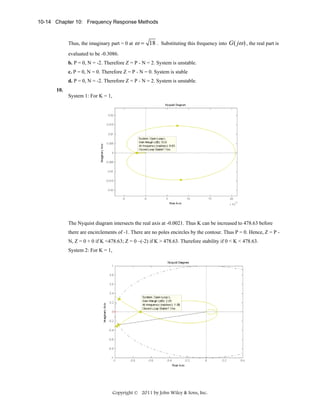 10-14 Chapter 10: Frequency Response Methods

Thus, the imaginary part = 0 at

ω = 18 .

Substituting this frequency into

G ( jω ) , the real part is

evaluated to be -0.3086.
b. P = 0, N = -2. Therefore Z = P - N = 2. System is unstable.
c. P = 0, N = 0. Therefore Z = P - N = 0. System is stable
d. P = 0, N = -2. Therefore Z = P - N = 2. System is unstable.
10.
System 1: For K = 1,

The Nyquist diagram intersects the real axis at -0.0021. Thus K can be increased to 478.63 before
there are encirclements of -1. There are no poles encircles by the contour. Thus P = 0. Hence, Z = P N, Z = 0 + 0 if K <478.63; Z = 0 –(-2) if K > 478.63. Therefore stability if 0 < K < 478.63.
System 2: For K = 1,

Copyright © 2011 by John Wiley & Sons, Inc.

 
