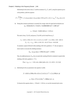 Chapter 2: Modeling in the Frequency Domain

2-48

Substituting for the motive force, F, and the resistances FRo, FL, and Fst using the equations given
in the problem, yields the equation:

F=

P • η tot
2
⎜
⎟
= f • m • g • cos α + m • g • sin α + 0.5 • ρ • Cw • A • ⎛ v + vhw ⎞ + k m • m • a (2)
⎝
⎠
v

b. Noting that constant acceleration is assumed, the average values for speed and acceleration are:

aav = 20 (km/h)/ 4 s = 5 km/h.s = 5x1000/3600 m/s2 = 1.389 m/s2 

vav = 50 km/h = 50,000/3,600 m/s = 13.89 m/s

The motive force, F (in N), and power, P (in kW) can be found from eq. 2:
Fav = 0.011 x 1590 x 9.8 + 0.5 x 1.2 x 0.3 x 2 x 13.892 + 1.2 x 1590 x 1.389 = 2891 N
Pav = Fav. v / η tot = 2891 x 13.89 / 0.9 = 44, 617 N.m/s = 44.62 kW
o

To maintain a speed of 60 km/h while climbing a hill with a gradient α = 5 , the car engine or
motor needs to overcome the climbing resistance:

FSt

= m • g • sin α

= 1590 • 9.8 • sin 5o = 1358 N

Thus, the additional power, Padd, the car needs after reaching 60 km/h to maintain its speed while
o

climbing a hill with a gradient α = 5 is:

Padd = FSt

c.

• v /η

= 1358 x 60 x 1000/(3,600 x 0.9) = 25, 149 W = 25.15 kW

Substituting for the car parameters into equation 2 yields:

F = 0.011 x 1590 x 9.8 + 0.5 x 1.2 x 0.3 x 2 v 2 + 1.2 x 1590 dv / dt

or

F (t ) = 171.4 + 0.36 v 2 + 1908 dv / dt (3)

To linearize this equation about vo = 50 km/h = 13.89 m/s, we use the truncated taylor series:

Copyright © 2011 by John Wiley & Sons, Inc.

 
