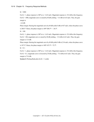 10-16 Chapter 10: Frequency Response Methods

K = 1000:
For K = 1, phase response is 180o at ω = 6.63 rad/s. Magnitude response is -53.6 dB at this frequency.
For K = 1000, magnitude curve is raised by 60 dB yielding + 6.4 dB at 6.63 rad/s. Thus, the gain
margin is
- 6.4 dB.
Phase margin: Raising the magnitude curve by 60 dB yields 0 dB at 9.07 rad/s, where the phase curve
is 200.3o. Hence, the phase margin is 180o-200.3o = - 20.3o.
K = 100:
For K = 1, phase response is 180o at ω = 6.63 rad/s. Magnitude response is -53.6 dB at this frequency.
For K = 100, magnitude curve is raised by 40 dB yielding – 13.6 dB at 6.63 rad/s. Thus, the gain
margin is 13.6 dB.
Phase margin: Raising the magnitude curve by 40 dB yields 0 dB at 2.54 rad/s, where the phase curve
is 107.3o. Hence, the phase margin is 180o-107.3o = 72.7o.
K = 0.1:
For K = 1, phase response is 180o at ω = 6.63 rad/s. Magnitude response is -53.6 dB at this frequency.
For K = 0.1, magnitude curve is lowered by 20 dB yielding – 73.6 dB at 6.63 rad/s. Thus, the gain
margin is 73.6 dB..
System 2: Plotting Bode plots for K = 1 yields

Copyright © 2011 by John Wiley & Sons, Inc.

 
