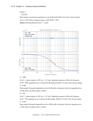 10-18 Chapter 10: Frequency Response Methods

margin is
– 22.85 dB.
Phase margin: Lowering the magnitude curve by 20 dB yields 0 dB at 0.162 rad/s, where the phase
curve is -99.8o. Hence, the phase margin is 180o-99.86o = 80.2o.
System 3: Plotting Bode plots for K = 1 yields

K = 1000:
For K = 1, phase response is 180o at ω = 1.41 rad/s. Magnitude response is 0 dB at this frequency.
For K = 1000, magnitude curve is raised by 60 dB yielding 60 dB at 1.41 rad/s. Thus, the gain margin
is - 60 dB.
Phase margin: Raising the magnitude curve by 60 dB yields no frequency where the magnitude curve
is 0 dB. Hence, the phase margin is infinite.
K = 100:
For K = 1, phase response is 180o at ω = 1.41 rad/s. Magnitude response is 0 dB at this frequency.
For K = 100, magnitude curve is raised by 40 dB yielding 40 dB at 1.41 rad/s. Thus, the gain margin
is - 40 dB.
Phase margin: Raising the magnitude curve by 40 dB yields no frequency where the magnitude curve
is 0 dB. Hence, the phase margin is infinite.

Copyright © 2011 by John Wiley & Sons, Inc.

 