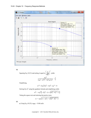 10-24 Chapter 10: Frequency Response Methods

14.

⎛ 1 ⎞
yields
Squaring Eq. (10.51) and setting it equal to
⎝ 2⎠
2

ωn4
(ωn2 - ω2)2 + 4ζ2ωn2ω2

1
=2

Simplifying,
ω 4 + 2ωn2(2ζ2 - 1)ω2 - ωn4 = 0
Solving for ω2 using the quadratic formula and simplifying yields,
ω2 = ωn2 [ - (2ζ2 - 1) ±

4ζ4 - 4ζ2 + 2 ]

Taking the square root and selecting the positive term,
ω = ωn
15.

(1 - 2ζ2) +

4ζ4 - 4ζ2 + 2

a. Using Eq. (10.55), ωBW = 10.06 rad/s.

Copyright © 2011 by John Wiley & Sons, Inc.

 