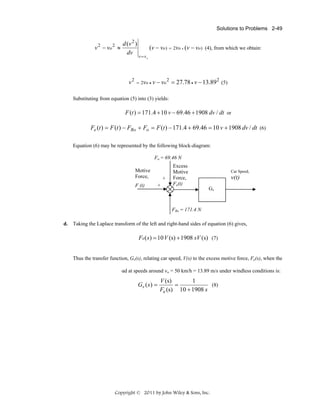 Solutions to Problems 2-49

v 2 − vo 2 ≈

d (v 2 )
dv

v2

(v − vo ) = 2vo • (v − vo ) (4), from which we obtain:
v = vo

= 2vo • v − vo

2

= 27.78 • v − 13.89 2 (5)

Substituting from equation (5) into (3) yields:

F (t ) = 171.4 + 10 v − 69.46 + 1908 dv / dt or

Fe (t ) = F (t ) − FRo + Fo = F (t ) − 171.4 + 69.46 = 10 v + 1908 dv / dt (6)
Equation (6) may be represented by the following block-diagram:
Fo = 69.46 N

Motive
Force,
F (t)

+
+

Excess
Motive
Force,
Fe(t)

Car Speed,

v(t)
Gv

FRo = 171.4 N
d. Taking the Laplace transform of the left and right-hand sides of equation (6) gives,

Fe( s ) = 10 V (s) + 1908 sV (s) (7)
Thus the transfer function, Gv(s), relating car speed, V(s) to the excess motive force, Fe(s), when the
car travels on a level road at speeds around vo = 50 km/h = 13.89 m/s under windless conditions is:

Gv ( s ) =

V (s)
1
(8)
=
Fe (s) 10 + 1908 s

Copyright © 2011 by John Wiley & Sons, Inc.

 
