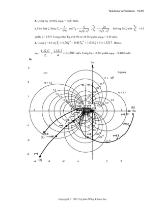Solutions to Problems 10-25
b. Using Eq. (10.56), ωBW = 1.613 rad/s.
c. First find ζ. Since Ts =

Tp
Tp
ζπ
π
4
and Tp =
,T =
. Solving for ζ with T = 0.5
ζωn
s
s
ωn 1-ζ2
4 1 - ζ2

yields ζ = 0.537. Using either Eq. (10.55) or (10.56) yields ωBW = 2.29 rad/s.
d. Using ζ = 0.3, ω n Tr
ωn =

= 1.76ζ 3 − 0.417ζ 2 + 1.039ζ + 1 = 1.3217 . Hence,

1.3217 1.3217
=
= 0.3304 rad/s. Using Eq. (10.54) yields ωBW = 0.4803 rad/s.
4
Tr

16.
Im
3
G-plane

v=1
o
F = 20
2

M = 1.3
M = 1.0
1.4
1.5

1

1.6
1.8

70

40
50 o
o

9.0

v=7

-70
v=3

v=5

0.4

Re
v=0.07

v=0.4

o
-40

v=2

v=4

-2

(b)

v=4

o

-50

v=0.9

0.5

v=5
v=4

v=6

-3

M = 0.7
0.6

v=3

v=2
v=10

(a)

o

2.0
3.0
5.0

-1

30
o

25
o

o

o
-30
o
-25

v=0.9
-20 o

v=3
-4

(c)

-3

-2

-1

1

Copyright © 2011 by John Wiley & Sons, Inc.

2

 