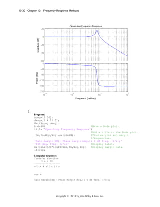 10-30 Chapter 10: Frequency Response Methods

21.
Program:
numg=[5 30];
deng=[1 4 15 0];
G=tf(numg,deng)
bode(G)
%Make a Bode plot.
title('Open-Loop Frequency Response')
%Add a title to the Bode plot.
[Gm,Pm,Wcp,Wcg]=margin(G);
%Find margins and margin
%frequencies.
'Gain margin(dB); Phase margin(deg.); 0 dB freq. (r/s);'
'180 deg. freq. (r/s)'
%Display label.
margins=[20*log10(Gm),Pm,Wcg,Wcp]
%Display margin data.
ltiview
Computer response:
Transfer function:
5 s + 30
-----------------s^3 + 4 s^2 + 15 s

ans =
Gain margin(dB); Phase margin(deg.); 0 dB freq. (r/s);

Copyright © 2011 by John Wiley & Sons, Inc.

 