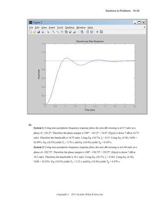 Solutions to Problems 10-35

23.
System 1: Using non-asymptotic frequency response plots, the zero dB crossing is at 9.7 rad/s at a
phase of –163.2o. Therefore the phase margin is 180o – 163.2o = 16.8o. |G(jω)| is down 7 dB at 14.75
rad/s. Therefore the bandwidth is 14.75 rad/s. Using Eq. (10.73), ζ = 0.15. Using Eq. (4.38), %OS =
62.09%. Eq. (10.55) yields Ts = 2.76 s, and Eq. (10.56) yields Tp = 0.329 s.
System 2: Using non-asymptotic frequency response plots, the zero dB crossing is at 6.44 rad/s at a
phase of -150.73o. Therefore the phase margin is 180o - 150.73o = 29.27o. |G(jω)| is down 7 dB at
10.1 rad/s. Therefore the bandwidth is 10.1 rad/s. Using Eq. (10.73), ζ = 0.262. Using Eq. (4.38),
%OS = 42.62%. Eq. (10.55) yields Ts = 2.23 s, and Eq. (10.56) yields Tp = 0.476 s.

Copyright © 2011 by John Wiley & Sons, Inc.

 