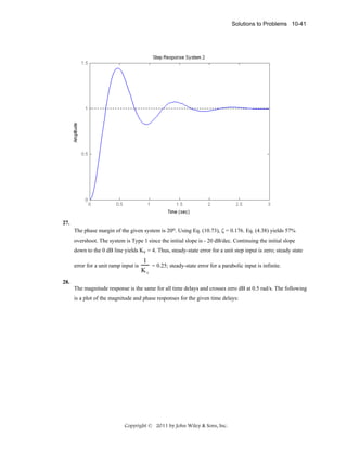 Solutions to Problems 10-41

27.
The phase margin of the given system is 20o. Using Eq. (10.73), ζ = 0.176. Eq. (4.38) yields 57%
overshoot. The system is Type 1 since the initial slope is - 20 dB/dec. Continuing the initial slope
down to the 0 dB line yields Kv = 4. Thus, steady-state error for a unit step input is zero; steady state
error for a unit ramp input is

1
= 0.25; steady-state error for a parabolic input is infinite.
Kv

28.
The magnitude response is the same for all time delays and crosses zero dB at 0.5 rad/s. The following
is a plot of the magnitude and phase responses for the given time delays:

Copyright © 2011 by John Wiley & Sons, Inc.

 