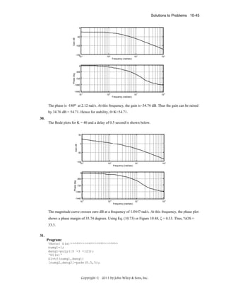 Solutions to Problems 10-45

Gain dB

0

-50

-100

-150 -1
10

10 0

10 1

10 2

Frequency (rad/sec)

Phase deg

0
-360
-720

-1080
-1440
-1
10

10

0

10

1

10

2

Frequency (rad/sec)

The phase is -180o at 2.12 rad/s. At this frequency, the gain is -34.76 dB. Thus the gain can be raised
by 34.76 dB = 54.71. Hence for stability, 0<K<54.71.
30.
The Bode plots for K = 40 and a delay of 0.5 second is shown below.

Gain dB

50

0

-50

-100 -1
10

10 0

10 1

10 2

Frequency (rad/sec)
0

Phase deg

-360
-720

-1080
-1440
-1
10

10

0

10

1

10

2

Frequency (rad/sec)

The magnitude curve crosses zero dB at a frequency of 1.0447 rad/s. At this frequency, the phase plot
shows a phase margin of 35.74 degrees. Using Eq. (10.73) or Figure 10.48, ζ = 0.33. Thus, %OS =
33.3.
31.
Program:
%Enter G(s)************************
numg1=1;
deng1=poly([0 -3 -12]);
'G1(s)'
G1=tf(numg1,deng1)
[numg2,deng2]=pade(0.5,5);

Copyright © 2011 by John Wiley & Sons, Inc.

 