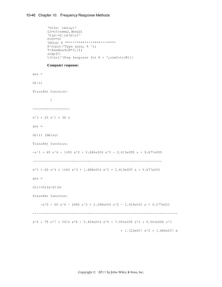 10-46 Chapter 10: Frequency Response Methods

'G2(s) (delay)'
G2=tf(numg2,deng2)
'G(s)=G1(s)G2(s)'
G=G1*G2
%Enter K **************************
K=input('Type gain, K ');
T=feedback(K*G,1);
step(T)
title(['Step Response for K = ',num2str(K)])

Computer response:
ans =
G1(s)
Transfer function:
1
------------------s^3 + 15 s^2 + 36 s
ans =
G2(s) (delay)
Transfer function:
-s^5 + 60 s^4 - 1680 s^3 + 2.688e004 s^2 - 2.419e005 s + 9.677e005
-----------------------------------------------------------------s^5 + 60 s^4 + 1680 s^3 + 2.688e004 s^2 + 2.419e005 s + 9.677e005
ans =
G(s)=G1(s)G2(s)
Transfer function:
-s^5 + 60 s^4 - 1680 s^3 + 2.688e004 s^2 - 2.419e005 s + 9.677e005
-------------------------------------------------------------------------s^8 + 75 s^7 + 2616 s^6 + 5.424e004 s^5 + 7.056e005 s^4 + 5.564e006 s^3
+ 2.322e007 s^2 + 3.484e007 s

Copyright © 2011 by John Wiley & Sons, Inc.

 