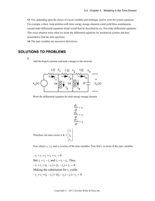 3-3 Chapter 3: Modeling in the Time Domain

13. Yes, depending upon the choice of circuit variables and technique used to write the system equations.
For example, a three -loop problem with three energy storage elements could yield three simultaneous
second-order differential equations which would then be described by six, first-order differential equations.
This exact situation arose when we wrote the differential equations for mechanical systems and then
proceeded to find the state equations.
14. The state variables are successive derivatives.

SOLUTIONS TO PROBLEMS
1.
Add the branch currents and node voltages to the network.

Write the differential equation for each energy storage element.

di2
= v1
dt
di4
= v2
dt
dv o
= i5
dt
⎡i ⎤
⎢ 2⎥
Therefore, the state vector is x = ⎢ i4 ⎥
⎢ ⎥
⎣vo ⎦
Now obtain v1, v2, and i5 in terms of the state variables. First find i1 in terms of the state variables.

−v i + i1 + i3 + i5 + vo = 0
But i3 = i1 − i2 and i5 = i3 − i4 . Thus,
−v i + i1 + (i1 − i2 ) + (i3 − i4 ) + vo = 0
Making the substitution for i 3 yields
−v i + i1 + (i1 − i2 ) + ((i1 − i2 ) − i4 ) + vo = 0

Copyright © 2011 by John Wiley & Sons, Inc.

 