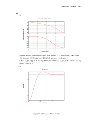 Solutions to Problems 10-61

41.
a.
Open-Loop Frequency Response

20
0
-20

Phase (deg); Magnitude (dB)

-40
-60
-80
-100
-120

-100
-150
-200
-250
-300
-350
0
10

10

1

10

2

10

3

10

4

Frequency (rad/sec)

From the Bode plot: Gain margin = 17.1 dB; phase margin = 57.220; 0 dB frequency = 45.29 rad/s;
1800 frequency = 169.03 rad/s; bandwidth(@-7 dB open-loop) = 85.32 rad/s.
b. From Eq. (10.73) ζ = 0.58; from Eq. (4.38) %OS = 10.68; from Eq. (10.55) Ts = 0.0949 s; from Eq.
(10.56) Tp = 0.0531 s.
c.
Step Response

1

Amplitude

0.8

0.6

0.4

0.2

0

0

0.05

0.1
Time (sec.)

Copyright © 2011 by John Wiley & Sons, Inc.

 