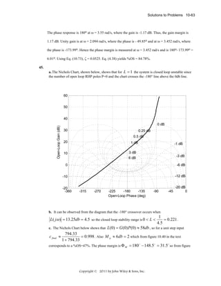 Solutions to Problems 10-63

The phase response is 180o at ω = 3.55 rad/s, where the gain is -1.17 dB. Thus, the gain margin is
1.17 dB. Unity gain is at ω = 2.094 rad/s, where the phase is - 49.85o and at ω = 3.452 rad/s, where
the phase is -173.99o. Hence the phase margin is measured at ω = 3.452 rad/s and is 180o- 173.99o =
6.01o. Using Eq. (10.73), ζ = 0.0525. Eq. (4.38) yields %OS = 84.78%.
a. The Nichols Chart, shown below, shows that for L = 1 the system is closed loop unstable since
the number of open loop RHP poles P=0 and the chart crosses the -180° line above the 0db line.

60
50
40
Open-Loop Gain (dB)

45.

0 dB
30

0.25 dB
0.5 dB

20

1 dB

-1 dB

3 dB

10

-3 dB

6 dB
0

-6 dB

-10

-12 dB

-20
-360

-315

-270

-225
-180
-135
Open-Loop Phase (deg)

-90

-45

-20 dB
0

b. It can be observed from the diagram that the -180° crossover occurs when

L( jω ) = 13.25db = 4.5 so the closed loop stability range is 0 < L <
c. The Nichols Chart below shows that

1
= 0.221 .
4.5

L(0) = G (0) P(0) ≈ 58db , so for a unit step input

794.33
= 0.998 . Also M p ≈ 6db = 2 which from figure 10.40 in the text
1 + 794.33
o
o
o
corresponds to a %OS=47%. The phase margin is Φ M = 180 − 148.5 = 31.5 so from figure
c final ≈

Copyright © 2011 by John Wiley & Sons, Inc.

 