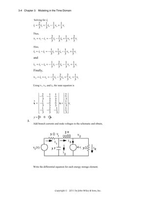 3-4 Chapter 3: Modeling in the Time Domain

Solving for i1

i1 =

2
1
1
1
i2 + i4 − vo + vi
3
3
3
3

Thus,

2
1
1
2
v1 = vi − i1 = − i2 − i4 + vo + vi
3
3
3
3
Also,

1
1
1
1
i3 = i1 − i2 = − i2 + i4 − vo + vi
3
3
3
3
and
1
2
1
1
i 5 = i3 − i4 = − i2 − i4 − vo + vi
3
3
3
3
Finally,
1
2
2
1
v 2 = i5 + vo = − i2 − i 4 + vo + vi
3
3
3
3
Using v1, v2, and i5, the state equation is

⎡ 2
⎢−
⎢ 3
•
1
x = ⎢−
⎢ 3
⎢ 1
⎢−
⎣ 3
y = [0

⎡2 ⎤
1 ⎤
⎥
⎢ ⎥
3 ⎥
⎢ 3⎥
2 ⎥
⎢1 ⎥
⎥ x + ⎢ 3 ⎥ vi
3 ⎥
⎢1 ⎥
1
⎢ ⎥
− ⎥
⎣ 3⎦
3⎦

1
3
2
−
3
2
−
3
−

0 1]x

2.
Add branch currents and node voltages to the schematic and obtain,

3

3

2

3

Write the differential equation for each energy storage element.

Copyright © 2011 by John Wiley & Sons, Inc.

 