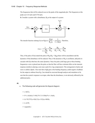 10-68 Chapter 10: Frequency Response Methods

The frequencies that will be reduced occur at the peaks of the magnitude plot. The frequencies at the
peaks are 4.14 rad/s and 0.754 rad/s.
b. Consider a system with a disturbance, Rd at the output of a system:
R (s)
d

R(s)

+

+

+

C(s)

G(s)
-

The transfer function relating C(s) to Rd(s) is

C(s) =

1
C(s)
=
. Therefore,
R d (s 1 + G(s)

1
N
DG
N
* Rd =
* Rd
N
1 + G D Rd DG + N G D Rd
DG

Thus, if the poles of G(s) match the poles of Rd (DG = DRd) there will be cancellation and the
dynamics of the disturbance will be reduced. Thus, if the dynamics of Rd is oscillation, add poles in
cascade with G(s) that have the same dynamics. Since the poles yield large gain at these bending
frequencies a zero is placed near the poles so that the filter will have minimal effect on the transient
response (similar to placing a zero near a pole for a lag compensator). This arrangement of poles and
zeros is called a dipole. Also note that a high gain at the bending frequency yields negative feedback
for the output to subtract from Rd. Care should be exercised through analysis and simulation to be
sure that the system's response to an input, other than the disturbance, is not adversely affected by the
additional poles.

48.

a. The following code will generate the Nyquist diagram: 
>> s=tf('s');
>> P=1.163e8/(s^3+962.5*s^2+5.958e5*s+1.16e8);
>> G=78.575*(s+436)^2/(s+132)/(s+8030);
>> L=G*P;
>> nyquist(L)

Copyright © 2011 by John Wiley & Sons, Inc.

 
