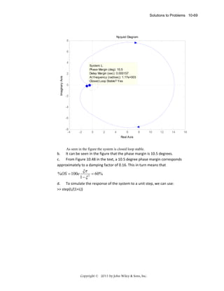 Solutions to Problems 10-69

Nyquist Diagram
8

6

4
System: L
Phase Margin (deg): 10.5
Delay Margin (sec): 0.000157
At frequency (rad/sec): 1.17e+003
Closed Loop Stable? Yes

Imaginary Axis

2

0

-2

-4

-6

-8
-4

-2

0

2

4

6

8

10

12

14

Real Axis

As seen in the figure the system is closed loop stable.

b. It can be seen in the figure that the phase margin is 10.5 degrees. 
c.
From Figure 10.48 in the text, a 10.5 degree phase margin corresponds 
approximately to a damping factor of 0.16. This in turn means that 

%OS = 100e

ξπ
= 60%  
1− ξ 2

d. To simulate the response of the system to a unit step, we can use: 
>> step(L/(1+L)) 

Copyright © 2011 by John Wiley & Sons, Inc.

16

 