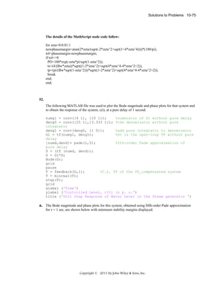 Solutions to Problems 10-75

The details of the MathScript node code follow:
for zeta=0:0.01:1
newphasemargin=atan(2*zeta/(sqrt(-2*zeta^2+sqrt(1+4*zeta^4))))*(180/pi);
tol=phasemargin-newphasemargin;
if tol<=0
PO=100*exp(-zeta*pi/sqrt(1-zeta^2));
ts=(4/(Bw*zeta))*sqrt((1-2*zeta^2)+sqrt(4*zeta^4-4*zeta^2+2));
tp=(pi/(Bw*sqrt(1-zeta^2)))*sqrt((1-2*zeta^2)+sqrt(4*zeta^4-4*zeta^2+2));
break
end;
end;

52.
The following MATLAB file was used to plot the Bode magnitude and phase plots for that system and
to obtain the response of the system, c(t), at a pure delay of 1 second.
numg1 = conv([4 1], [10 1]);
%numerator of G1 without pure delay
deng0 = conv([25 1],[3.333 1]); %the denominator without pure
integrator
deng1 = conv(deng0, [1 0]);
%add pure integrator to denominator
G1 = tf(numg1, deng1);
%G1 is the open-loop TF without pure
delay
[numd,dend]= pade(1,5);
%5th-order Pade approximation of
pure delay
D = (tf (numd, dend));
G = G1*D;
Bode(G);
grid
pause
T = feedback(G,1);
%C.L. TF of the PD_compensated system
T = minreal(T);
step(T);
grid
xlabel ('Time')
ylabel ('Controlled Level, c(t) in p. u.')
title ('Unit Step Response of Water Level in the Steam generator ')

a. The Bode magnitude and phase plots for this system, obtained using fifth-order Pade approximation
for τ = 1 sec, are shown below with minimum stability margins displayed.

Copyright © 2011 by John Wiley & Sons, Inc.

 