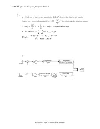 10-80 Chapter 10: Frequency Response Methods

54.

Gc ( s) P( s) shows that the open loop transfer
rad
function has a crossover frequency of ω c = 0.04
. A convenient range for sampling periods is
day
0.15
0.5
3.75day =
<T <
= 12.5day . T=8 days fall within range.
a. A bode plot of the open loop transmission

ωc

b.

ωc

We substitute s =

Gc ( z ) =

1 z −1
into Gc ( s ) we get
4 z +1

− 2 × 10 −4 (1.145 z 2 − 1.71z + 0.8489)
z 2 − 1.852 z + 0.8519

c.

Copyright © 2011 by John Wiley & Sons, Inc.

 