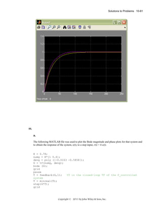 Solutions to Problems 10-81

55.

a.
The following MATLAB file was used to plot the Bode magnitude and phase plots for that system and
to obtain the response of the system, c(t), to a step input, r(t) = 4 u(t).

K = 0.78;
numg = K*[1 0.6];
deng = poly ([-0.0163 -0.5858]);
G = tf(numg, deng);
bode (G);
grid
pause
T = feedback(G,1);
%T is the closed-loop TF of the P_controlled
system
T = minreal(T);
step(4*T);
grid

Copyright © 2011 by John Wiley & Sons, Inc.

 