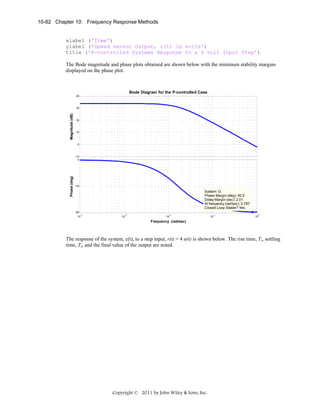 10-82 Chapter 10: Frequency Response Methods

xlabel ('Time')
ylabel ('Speed Sensor Output, c(t) in volts')
title ('P-controlled Systems Response to a 4 volt Input Step')
The Bode magnitude and phase plots obtained are shown below with the minimum stability margins
displayed on the phase plot.

Bode Diagram for the P-controlled Case
40

Magnitude (dB)

30

20

10

0

Phase (deg)

-10
0

-45

System: G
Phase Margin (deg): 90.5
Delay Margin (sec): 2.01
At frequency (rad/sec): 0.787
Closed Loop Stable? Yes
-90
-4
10

-3

10

-2

10

-1

10

0

10

Frequency (rad/sec)

The response of the system, c(t), to a step input, r(t) = 4 u(t) is shown below. The rise time, Tr, settling
time, Ts, and the final value of the output are noted.

Copyright © 2011 by John Wiley & Sons, Inc.

 