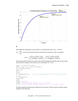 Solutions to Problems 10-83

P-controlled System's Response to a 4 volt Input Step
4

System: T
Final Value: 3.92

System: T
Settling Time (sec): 4.69

3.5

Speed Sensor Output, c(t) in volts

System: T
Rise Time (sec): 2.69
3

2.5

2

1.5

1

0.5

0

0

1

2

3

4

5

6

7

Time (sec)

b.
After adding the integral gain to the controller, we substituted the values of K1 = 0.78 and

Zc =

K2
= 0.4 into the transfer function of the plant and compensator. Thus we obtained:
K1
G ( s) =

0.78 × ( s + 0.4) ( s + 0.6)
0.78 s 2 + 0.78 s + 0.1872
.
=
s ( s + 0.5858) ( s + 0.016 3) s ( s + 0.5858) ( s + 0.016 3)

The following MATLAB file was written to plot the Bode magnitude and phase plots for that system
and to obtain the response of the system, c(t), to a step input, r(t) = 4 u(t).
numg = [0.78 0.78 0.1872];
deng = poly ([0 -0.0163 -0.5858]);
G = tf(numg, deng);
bode (G);
grid
pause
T = feedback(G,1);
%T is the closed-loop TF of the PI-controlled
system
T = minreal(T);
step(4*T);
grid
xlabel ('Time')
ylabel ('Speed Sensor Output, c(t) in volts')
title ('PI-controlled Systems Response to a 4 volt Input Step')
The Bode magnitude and phase plots obtained are shown below with the minimum stability margins
displayed on the phase plot.

Copyright © 2011 by John Wiley & Sons, Inc.

 