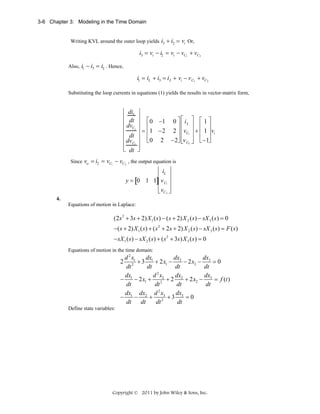 3-6 Chapter 3: Modeling in the Time Domain
Writing KVL around the outer loop yields i3 + i2 = vi Or,

i3 = vi − i2 = vi − vC1 + vC2
Also, i1 − i3 = iL . Hence,

i1 = iL + i3 = i L + vi − v C1 + vC 2
Substituting the loop currents in equations (1) yields the results in vector-matrix form,

⎡ di ⎤
⎢ L ⎥
⎢ dt ⎥ ⎡ 0 −1 0 ⎤ ⎡ i L ⎤ ⎡ 1 ⎤
⎥⎢ ⎥ ⎢ ⎥
⎢ dvC1 ⎥ ⎢
= ⎢ 1 − 2 2 ⎥ ⎢ vC1 ⎥ + ⎢ 1 ⎥ vi
⎢
⎥
⎢ dt ⎥ ⎢ 0 2 − 2⎥ ⎢v ⎥ ⎢ − 1⎥
⎦ ⎢ C2 ⎥ ⎣ ⎦
⎣ ⎦
⎢ dv C2 ⎥ ⎣
⎢ dt ⎥
⎣
⎦
Since vo = i2 = vC1 − vC 2 , the output equation is

⎡ ⎤
⎢ iL ⎥
y = [0 1 1]⎢ v C1 ⎥
⎢ ⎥
⎢ vC 2 ⎦
⎣ ⎥

4.
Equations of motion in Laplace:

(2 s 2 + 3s + 2) X 1 ( s ) − ( s + 2) X 2 ( s ) − sX 3 ( s ) = 0
−( s + 2) X 1 ( s ) + ( s 2 + 2 s + 2) X 2 ( s) − sX 3 ( s) = F ( s)
− sX 1 ( s ) − sX 2 ( s ) + ( s 2 + 3s ) X 3 ( s ) = 0
Equations of motion in the time domain:

dx
d 2 x1
dx
dx
2 2 + 3 1 + 2 x1 − 2 − 2 x2 − 3 = 0
dt
dt
dt
dt
2
dx
d x
dx
dx
− 1 − 2 x1 + 22 + 2 2 + 2 x2 − 3 = f (t )
dt
dt
dt
dt
2
dx
dx dx d x
− 1 − 2 + 23 + 3 3 = 0
dt
dt
dt
dt
Define state variables:

Copyright © 2011 by John Wiley & Sons, Inc.

 